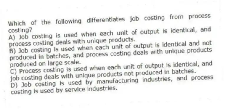 Which of the following differentiates job costing from process costing?
A) Job costing is used when each unit of output is identical, and process costing deals with unique products.
B) Job costing is used when each unit of output is identical and not produced in batches, and process costing deals with unique products produced on large scale.
C) Process costing is used when each unit of output is identical, and job costing deals with unique products not produced in batches.
D) Job costing is used by manufacturing industries, and process costing is used by service industries.