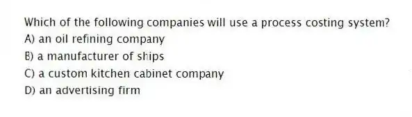 Which of the following companies will use a process costing system?
A) an oil refining company
B) a manufacturer of ships
C) a custom kitchen cabinet company
D) an advertising firm