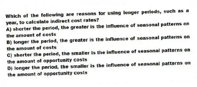 Which of the following are reasons for using longer periods, such as a year, to calculate indirect cost rates?
A) shorter the period, the greater is the influence of seasonal patterns on the amount of costs
B) longer the period, the greater is the influence of seasonal patterns on the amount of costs
C) shorter the period, the smaller is the influence of seasonal patterns on the amount of opportunity costs
D) longer the period, the smaller is the influence of seasonal patterns on the amount of opportunity costs