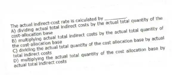 The actual indirect-cost rate is calculated by ________.
A) dividing actual total indirect costs by the actual total quantity of the cost-allocation base
B) multiplying actual total indirect costs by the actual total quantity of the cost-allocation base
C) dividing the actual total quantity of the cost allocation base by actual total indirect costs
D) multiplying the actual total quantity of the cost allocation base by actual total indirect costs