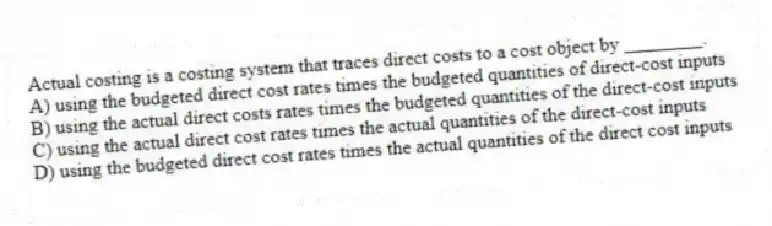Actual costing is a costing system that traces direct costs to a cost object by ________.
A) using the budgeted direct cost rates times the budgeted quantities of direct-cost inputs
B) using the actual direct costs rates times the budgeted quantities of the direct-cost inputs
C) using the actual direct cost rates times the actual quantities of the direct-cost inputs
D) using the budgeted direct cost rates times the actual quantities of the direct cost inputs