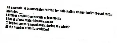 An example of a numerator reason for calculating annual indirect-cost rates includes ________.
A) fewer production workdays in a month
B) cost of raw materials purchased
C) higher snow-removal costs during the winter
D) the number of units produced