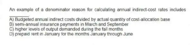 An example of a denominator reason for calculating annual indirect-cost rates includes ________.
A) Budgeted annual indirect costs divided by actual quantity of cost-allocation base
B) semi-annual insurance payments in March and September
C) higher levels of output demanded during the fall months
D) prepaid rent in January for the months January through June