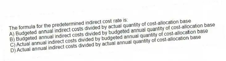 The formula for the predetermined indirect cost rate is:
A) Budgeted annual indirect costs divided by actual quantity of cost-allocation base
B) Budgeted annual indirect costs divided by budgeted annual quantity of cost-allocation base
C) Actual annual indirect costs divided by budgeted annual quantity of cost-allocation base
D) Actual annual indirect costs divided by actual annual quantity of cost-allocation base