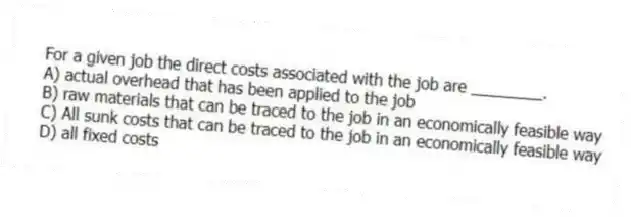 For a given job the direct costs associated with the job are ________.
A) actual overhead that has been applied to the job
B) raw materials that can be traced to the job in an economically feasible way
C) All sunk costs that can be traced to the job in an economically feasible way
D) all fixed costs