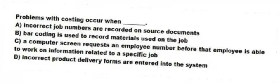 Problems with costing occur when ________.
A) incorrect job numbers are recorded on source documents
B) bar coding is used to record materials used on the job
C) a computer screen requests an employee number before that employee is able to work on information related to a specific job
D) incorrect product delivery forms are entered into the system