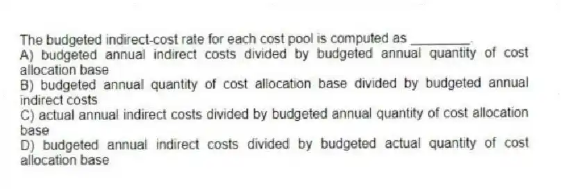 The budgeted indirect-cost rate for each cost pool is computed as ________.
A) budgeted annual indirect costs divided by budgeted annual quantity of cost allocation base
B) budgeted annual quantity of cost allocation base divided by budgeted annual indirect costs
C) actual annual indirect costs divided by budgeted annual quantity of cost allocation base
D) budgeted annual indirect costs divided by budgeted actual quantity of cost allocation base