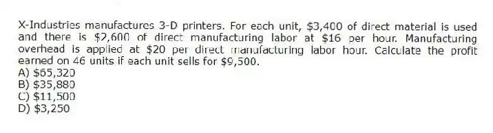 X-Industries manufactures 3-D printers. For each unit, $3,400 of direct material is used and there is $2,600 of direct manufacturing labor at $16 per hour. Manufacturing overhead is applied at $20 per direct manufacturing labor hour. Calculate the profit earned on 46 units if each unit sells for $9,500.
A) $65,320
B) $35,880
C) $11,500
D) $3,250