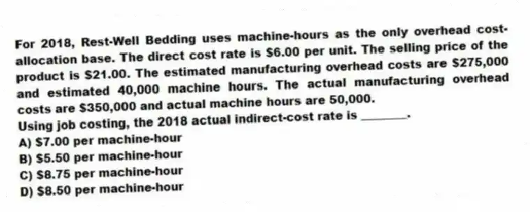 For 2018, Rest-Well Bedding uses machine-hours as the only overhead cost-allocation base. The direct cost rate is $6.00 per unit. The selling price of the product is $21.00. The estimated manufacturing overhead costs are $275,000 and estimated 40,000 machine hours. The actual manufacturing overhead costs are $350,000 and actual machine hours are 50,000.
Using job costing, the 2018 actual indirect-cost rate is ________.
A) $7.00 per machine-hour
B) $5.50 per machine-hour
C) $8.75 per machine-hour
D) $8.50 per machine-hour