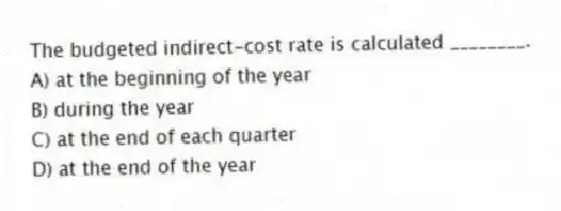 The budgeted indirect-cost rate is calculated ________.
A) at the beginning of the year
B) during the year
C) at the end of each quarter
D) at the end of the year