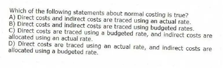 Which of the following statements about normal costing is true?
A) Direct costs and indirect costs are traced using an actual rate.
B) Direct costs and indirect costs are traced using budgeted rates.
C) Direct costs are traced using a budgeted rate, and indirect costs are allocated using an actual rate.
D) Direct costs are traced using an actual rate, and indirect costs are allocated using a budgeted rate.