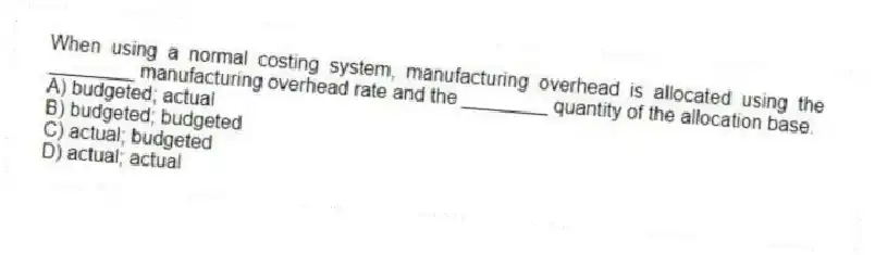 When using a normal costing system, manufacturing overhead is allocated using the ________ manufacturing overhead rate and the ________ quantity of the allocation base.
A) budgeted; actual
B) budgeted; budgeted
C) actual; budgeted
D) actual; actual