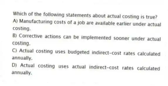 Which of the following statements about actual costing is true?
A) Manufacturing costs of a job are available earlier under actual costing.
B) Corrective actions can be implemented sooner under actual costing.
C) Actual costing uses budgeted indirect-cost rates calculated annually.
D) Actual costing uses actual indirect-cost rates calculated annually.