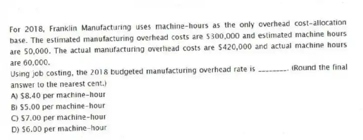 For 2018, Franklin Manufacturing uses machine-hours as the only overhead cost-allocation base. The estimated manufacturing overhead costs are $300,000 and estimated machine hours are 50,000. The actual manufacturing overhead costs are $420,000 and actual machine hours are 60,000.
Using job costing, the 2018 budgeted manufacturing overhead rate is ________. (Round the final answer to the nearest cent.)
A) $8.40 per machine-hour
B) $5.00 per machine-hour
C) $7.00 per machine-hour
D) $6.00 per machine-hour
