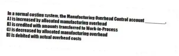 In a normal costing system, the Manufacturing Overhead Control account ________.
A) is increased by allocated manufacturing overhead
B) is credited with amounts transferred to Work-in-Process
C) is decreased by allocated manufacturing overhead
D) is debited with actual overhead costs