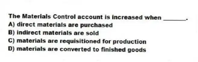 The Materials Control account is increased when ________.
A) direct materials are purchased
B) indirect materials are sold
C) materials are requisitioned for production
D) materials are converted to finished goods