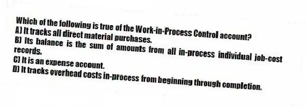 Which of the following is true of the Work-in-Process Control account?
A) It tracks all direct material purchases.
B) Its balance is the sum of amounts from all in-process individual job-cost records.
C) It is an expense account.
D) It tracks overhead costs in-process from beginning through completion.