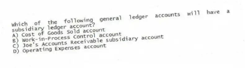 Which of the following general ledger accounts will have a subsidiary ledger account?
A) Cost of Goods Sold account
B) Work-in-Process Control account
C) Joe's Accounts Receivable subsidiary account
D) Operating Expenses account