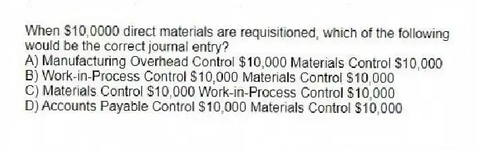 When $10,0000 direct materials are requisitioned, which of the following would be the correct journal entry?
A) Manufacturing Overhead Control $10,000 Materials Control $10,000
B) Work-in-Process Control $10,000 Materials Control $10,000
C) Materials Control $10,000 Work-in-Process Control $10,000
D) Accounts Payable Control $10,000 Materials Control $10,000