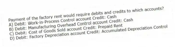 Payment of the factory rent would require debits and credits to which accounts?
A) Debit: Work-in-Process Control account Credit: Cash
B) Debit: Manufacturing Overhead Control account Credit: Cash
C) Debit: Cost of Goods Sold account Credit: Prepaid Rent
D) Debit: Factory Depreciation account Credit: Accumulated Depreciation Control