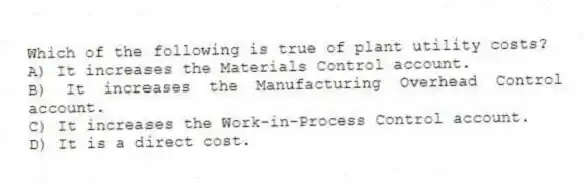 Which of the following is true of plant utility costs?
A) It increases the Materials Control account.
B) It increases the Manufacturing Overhead Control account.
C) It increases the Work-in-Process Control account.
D) It is a direct cost.