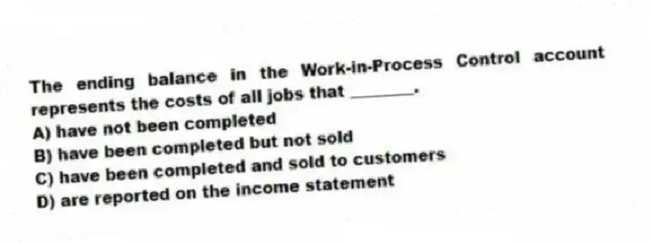 The ending balance in the Work-in-Process Control account represents the costs of all jobs that ________.
A) have not been completed
B) have been completed but not sold
C) have been completed and sold to customers
D) are reported on the income statement