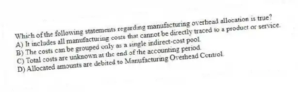 Which of the following statements regarding manufacturing overhead allocation is true?
A) It includes all manufacturing costs that cannot be directly traced to a product or service.
B) The costs can be grouped only as a single indirect-cost pool.
C) Total costs are unknown at the end of the accounting period.
D) Allocated amounts are debited to Manufacturing Overhead Control.
