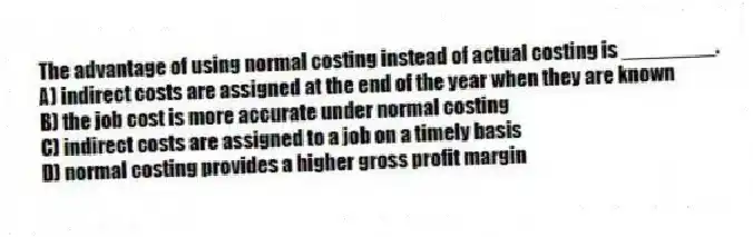 The advantage of using normal costing instead of actual costing is ________.
A) indirect costs are assigned at the end of the year when they are known
B) the job cost is more accurate under normal costing
C) indirect costs are assigned to a job on a timely basis
D) normal costing provides a higher gross profit margin