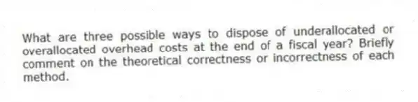 What are three possible ways to dispose of underallocated or overallocated overhead costs at the end of a fiscal year? Briefly comment on the theoretical correctness or incorrectness of each method.