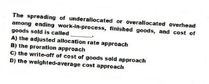 The spreading of underallocated or overallocated overhead among ending work-in-process, finished goods, and cost of goods sold is called ________.
A) the adjusted allocation rate approach
B) the proration approach
C) the write-off of cost of goods sold approach
D) the weighted-average cost approach