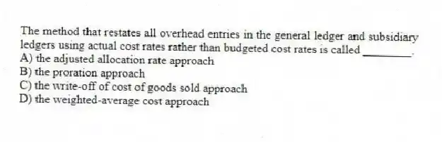 The method that restates all overhead entries in the general ledger and subsidiary ledgers using actual cost rates rather than budgeted cost rates is called ________.
A) the adjusted allocation rate approach
B) the proration approach
C) the write-off of cost of goods sold approach
D) the weighted-average cost approach