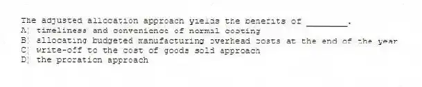 The adjusted allocation approach yields the benefits of ________.
A) timeliness and convenience of normal costing
B) allocating budgeted manufacturing overhead costs at the end of the year
C) write-off to the cost of goods sold approach
D) the proration approach