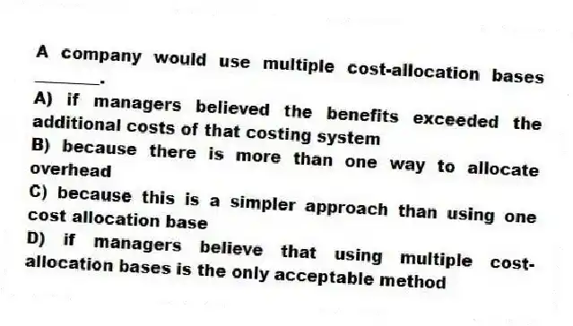 A company would use multiple cost-allocation bases ________.
A) if managers believed the benefits exceeded the additional costs of that costing system
B) because there is more than one way to allocate overhead
C) because this is a simpler approach than using one cost allocation base
D) if managers believe that using multiple cost-allocation bases is the only acceptable method