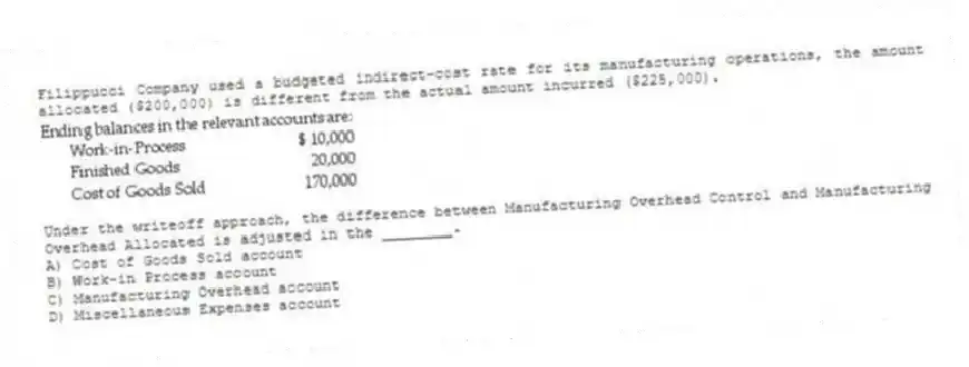 Filippucci Company used a budgeted indirect-cost rate for its manufacturing operations, the amount allocated ($200,000) is different from the actual amount incurred ($225,000).
-Under the writeoff approach, the difference between Manufacturing Overhead Control and Manufacturing Overhead Allocated is adjusted in the ________.
A) Cost of Goods Sold account
B) Work-in Process account
C) Manufacturing Overhead account
D) Miscellaneous Expenses account