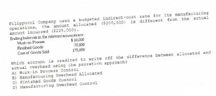 Filippucci Company used a budgeted indirect-cost rate for its manufacturing operations, the amount allocated ($200,000) is different from the actual amount incurred ($225,000).
-Which account is credited to write off the difference between allocated and actual overhead using the proration approach?
A) Work-in Process Control
B) Manufacturing Overhead Allocated
C) Finished Goods Control
D) Manufacturing Overhead Control