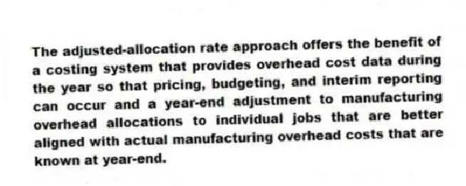 The adjusted-allocation rate approach offers the benefit of a costing system that provides overhead cost data during the year so that pricing, budgeting, and interim reporting can occur and a year-end adjustment to manufacturing overhead allocations to individual jobs that are better aligned with actual manufacturing overhead costs that are known at year-end.