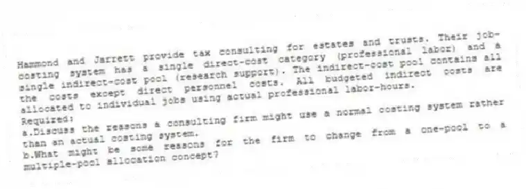 Hammond and Jarrett provide tax consulting for estates and trusts. Their job-costing system has a single direct-cost category (professional labor) and a single indirect-cost pool (research support). The indirect-cost pool contains all the costs except direct personnel costs. All budgeted indirect costs are allocated to individual jobs using actual professional labor-hours.
Required:
a.Discuss the reasons a consulting firm might use a normal costing system rather than an actual costing system.
b.What might be some reasons for the firm to change from a one-pool to a multiple-pool allocation concept?
