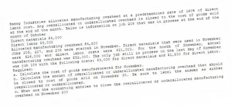 Benny Industries allocates manufacturing overhead at a predetermined rate of 160% of direct labor cost. Any overallocated or underallocated overhead is closed to the cost of goods sold at the end of the month. Below is information on job 205 that was in process at the end of the month of October
Direct materials $4,000
Direct labor $3,000
Allocated manufacturing overhead $4,800
Jobs 206, 207, and 208 were started in November. Direct materials that were used in November were $26,000 and direct labor costs were $21,000. For the month of November, actual manufacturing overhead was $32,000. The only job still in process on the last day of November was job 104 with the following costs: $3,000 for direct materials and $1,500 for direct labor.
Required:
a. Calculate the cost of goods manufacturered for November.
b. Calculate the amount of overallocated or underallocated manufacturing overhead that should be closed to cost of goods sold on November 30. Be sure to label the answer as either overallocated or underallocated.
c. What are the accounting entries to close the overallocated or underallocated manufacturing overhead on November 30?