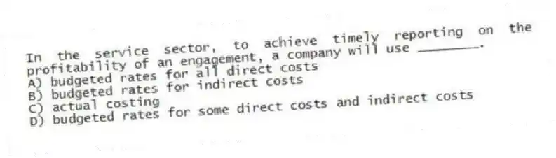 In the service sector, to achieve timely reporting on the profitability of an engagement, a company will use ________.
A) budgeted rates for all direct costs
B) budgeted rates for indirect costs
C) actual costing
D) budgeted rates for some direct costs and indirect costs