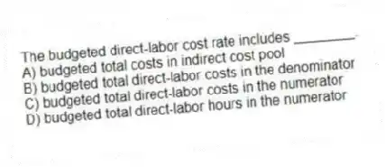 The budgeted direct-labor cost rate includes ________.
A) budgeted total costs in indirect cost pool
B) budgeted total direct-labor costs in the denominator
C) budgeted total direct-labor costs in the numerator
D) budgeted total direct-labor hours in the numerator