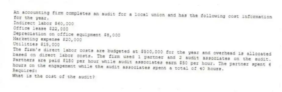 An accounting firm completes an audit for a local union and has the following cost information for the year.
Indirect labor $60,000
Office lease $22,000
Depreciation on office equipment $8,000
Marketing expense $20,000
Utilities $15,000
The firm's direct labor costs are budgeted at $500,000 for the year and overhead is allocated based on direct labor costs. The firm used 1 partner and 2 audit associates on the audit. Partners are paid $150 per hour while audit associates earn $50 per hour. The partner spent 6 hours on the engagement while the audit associates spent a total of 40 hours.
Required:
What is the cost of the audit?