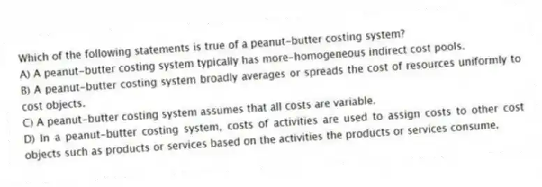 Which of the following statements is true of a peanut-butter costing system?
A) A peanut-butter costing system typically has more-homogeneous indirect cost pools.
B) A peanut-butter costing system broadly averages or spreads the cost of resources uniformly to cost objects.
C) A peanut-butter costing system assumes that all costs are variable.
D) In a peanut-butter costing system, costs of activities are used to assign costs to other cost objects such as products or services based on the activities the products or services consume.