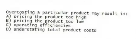Overcosting a particular product may result in:
A) pricing the product too high
B) pricing the product too low
C) operating efficiencies
D) understating total product costs