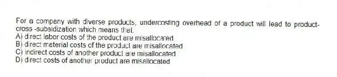 For a company with diverse products, undercosting overhead of a product will lead to product-cross -subsidization which means that:
A) direct labor costs of the product are misallocated
B) direct material costs of the product are misallocated
C) indirect costs of another product are misallocated
D) direct costs of another product are misallocated