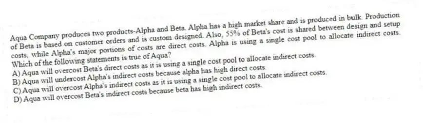 Aqua Company produces two products-Alpha and Beta. Alpha has a high market share and is produced in bulk. Production of Beta is based on customer orders and is custom designed. Also, 55% of Beta's cost is shared between design and setup costs, while Alpha's major portions of costs are direct costs. Alpha is using a single cost pool to allocate indirect costs. Which of the following statements is true of Aqua?
A) Aqua will overcost Beta's direct costs as it is using a single cost pool to allocate indirect costs.
B) Aqua will undercost Alpha's indirect costs because alpha has high direct costs.
C) Aqua will overcost Alpha's indirect costs as it is using a single cost pool to allocate indirect costs.
D) Aqua will overcost Beta's indirect costs because beta has high indirect costs.