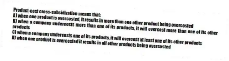 Product-cost cross-subsidization means that:
A) when one product is overcosted, it results in more than one other product being overcosted
B) when a company undercosts more than one of its products, it will overcost more than one of its other products
C) when a company undercosts one of its products, it will overcost at least one of its other products
D) when one product is overcosted it results in all other products being overcosted