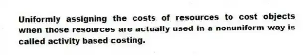 Uniformly assigning the costs of resources to cost objects when those resources are actually used in a nonuniform way is called activity based costing.