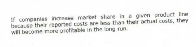 If companies increase market share in a given product line because their reported costs are less than their actual costs, they will become more profitable in the long run.