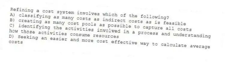 Refining a cost system involves which of the following?
A) classifying as many costs as indirect costs as is feasible
B) creating as many cost pools as possible to capture all costs
C) identifying the activities involved in a process and understanding how those activities consume resources
D) Seeking an easier and more cost effective way to calculate average costs