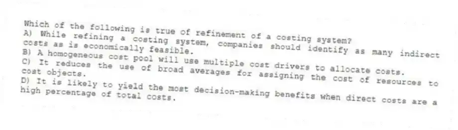 Which of the following is true of refinement of a costing system?
A) While refining a costing system, companies should identify as many indirect costs as is economically feasible.
B) A homogeneous cost pool will use multiple cost drivers to allocate costs.
C) It reduces the use of broad averages for assigning the cost of resources to cost objects.
D) It is likely to yield the most decision-making benefits when direct costs are a high percentage of total costs.